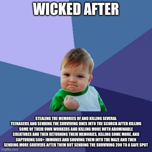 holy shuck | WICKED AFTER; STEALING THE MEMORIES OF AND KILLING SEVERAL TEENAGERS AND SENDING THE SURVIVING ONES INTO THE SCORCH AFTER KILLING SOME OF THEIR OWN WORKERS AND KILLING MORE WITH ABOMINABLE CREATURES AND THEN RETURNING THEIR MEMORIES, KILLING SOME MORE, AND CAPTURING 500+ IMMUNES AND SHOVING THEM INTO THE MAZE AND THEN SENDING MORE GRIEVERS AFTER THEM BUT SENDING THE SURVIVING 200 TO A SAFE SPOT | image tagged in memes,success kid | made w/ Imgflip meme maker