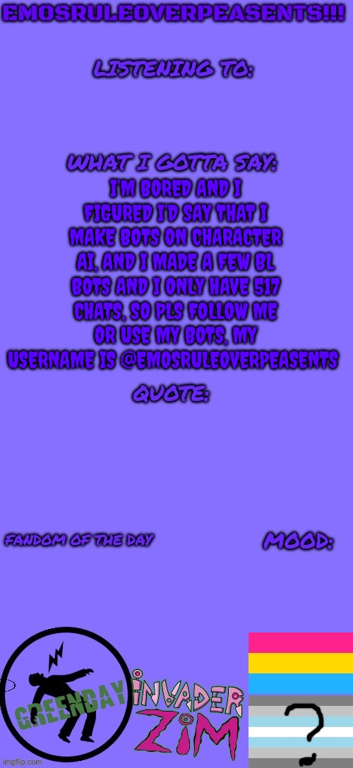 https://character.ai/profile/EmosRuleOverPeasents | I’M BORED AND I FIGURED I’D SAY THAT I MAKE BOTS ON CHARACTER AI, AND I MADE A FEW BL BOTS AND I ONLY HAVE 517 CHATS, SO PLS FOLLOW ME OR USE MY BOTS, MY USERNAME IS @EMOSRULEOVERPEASENTS | image tagged in emosruleoverpeasents announcement template 2 | made w/ Imgflip meme maker