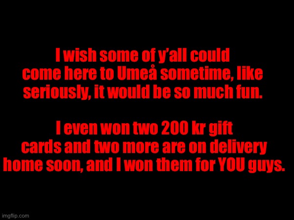 I wish some of y’all could come here to Umeå sometime, like seriously, it would be so much fun. I even won two 200 kr gift cards and two more are on delivery home soon, and I won them for YOU guys. | image tagged in oh your reading this,well,you mean a lot | made w/ Imgflip meme maker