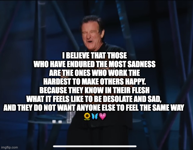 robin williams quotes | I BELIEVE THAT THOSE WHO HAVE ENDURED THE MOST SADNESS ARE THE ONES WHO WORK THE HARDEST TO MAKE OTHERS HAPPY. BECAUSE THEY KNOW IN THEIR FLESH WHAT IT FEELS LIKE TO BE DESOLATE AND SAD, 
AND THEY DO NOT WANT ANYONE ELSE TO FEEL THE SAME WAY 
🌻🦋💗 | image tagged in robin williams,sad,depressed | made w/ Imgflip meme maker