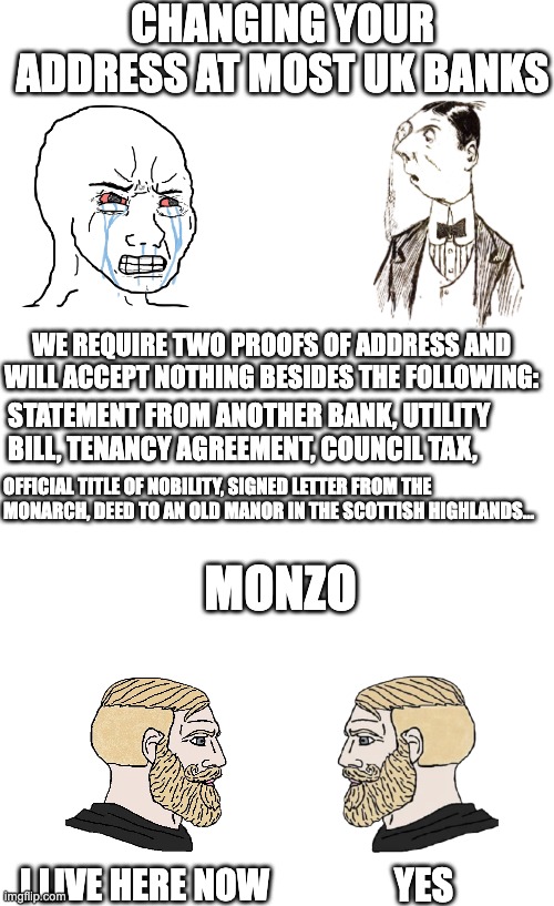 UK Banks Be Like | CHANGING YOUR ADDRESS AT MOST UK BANKS; WE REQUIRE TWO PROOFS OF ADDRESS AND WILL ACCEPT NOTHING BESIDES THE FOLLOWING:; STATEMENT FROM ANOTHER BANK, UTILITY BILL, TENANCY AGREEMENT, COUNCIL TAX, OFFICIAL TITLE OF NOBILITY, SIGNED LETTER FROM THE MONARCH, DEED TO AN OLD MANOR IN THE SCOTTISH HIGHLANDS... MONZO; YES; I LIVE HERE NOW | image tagged in banks,uk,wojak,chad | made w/ Imgflip meme maker