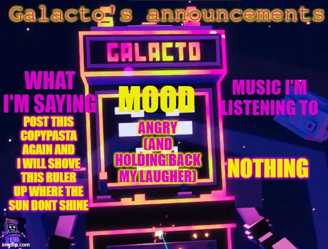 galactos new announcements | POST THIS COPYPASTA AGAIN AND I WILL SHOVE THIS RULER UP WHERE THE SUN DONT SHINE; NOTHING; ANGRY (AND HOLDING BACK MY LAUGHER) | image tagged in galactos new announcements | made w/ Imgflip meme maker