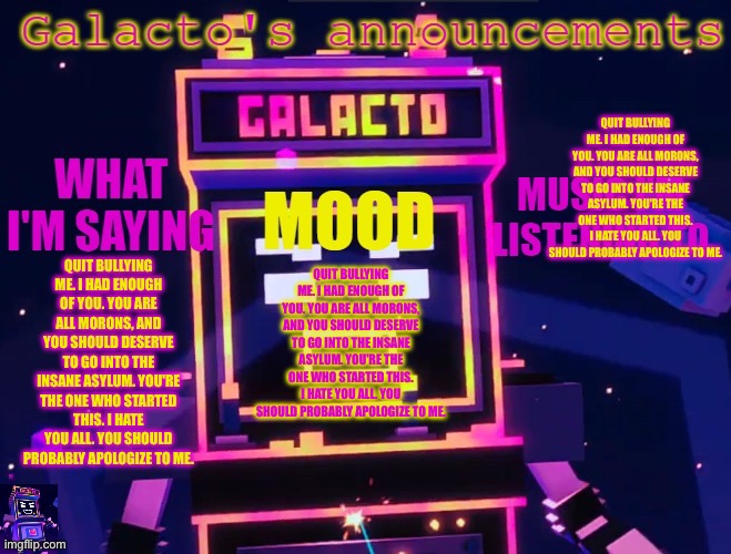 QUIT BULLYING ME. I HAD ENOUGH OF YOU. YOU ARE ALL MORONS, AND YOU SHOULD DESERVE TO GO INTO THE INSANE ASYLUM. YOU'RE THE ONE W | QUIT BULLYING ME. I HAD ENOUGH OF YOU. YOU ARE ALL MORONS, AND YOU SHOULD DESERVE TO GO INTO THE INSANE ASYLUM. YOU'RE THE ONE WHO STARTED THIS. I HATE YOU ALL. YOU SHOULD PROBABLY APOLOGIZE TO ME. QUIT BULLYING ME. I HAD ENOUGH OF YOU. YOU ARE ALL MORONS, AND YOU SHOULD DESERVE TO GO INTO THE INSANE ASYLUM. YOU'RE THE ONE WHO STARTED THIS. I HATE YOU ALL. YOU SHOULD PROBABLY APOLOGIZE TO ME. QUIT BULLYING ME. I HAD ENOUGH OF YOU. YOU ARE ALL MORONS, AND YOU SHOULD DESERVE TO GO INTO THE INSANE ASYLUM. YOU'RE THE ONE WHO STARTED THIS. I HATE YOU ALL. YOU SHOULD PROBABLY APOLOGIZE TO ME. | image tagged in galactos new announcements | made w/ Imgflip meme maker