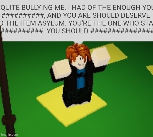 Says the noob | QUITE BULLYING ME. I HAD OF THE ENOUGH YOU. YOU ##########, AND YOU ARE SHOULD DESERVE TO GO INTO THE ITEM ASYLUM. YOU'RE THE ONE WHO STARTED THIS. I ############. YOU SHOULD ####################### | image tagged in says the noob | made w/ Imgflip meme maker