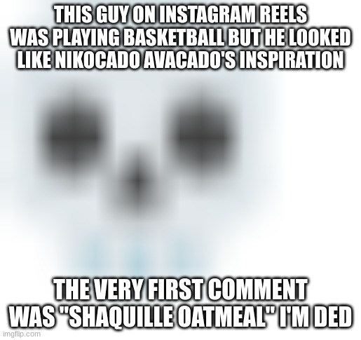 if I can find a screenshot I wil | THIS GUY ON INSTAGRAM REELS WAS PLAYING BASKETBALL BUT HE LOOKED LIKE NIKOCADO AVACADO'S INSPIRATION; THE VERY FIRST COMMENT WAS "SHAQUILLE OATMEAL" I'M DED | image tagged in blurred skull emoji | made w/ Imgflip meme maker