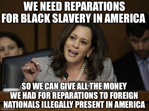 America Last | WE NEED REPARATIONS FOR BLACK SLAVERY IN AMERICA; SO WE CAN GIVE ALL THE MONEY WE HAD FOR REPARATIONS TO FOREIGN NATIONALS ILLEGALLY PRESENT IN AMERICA | image tagged in kamala harris,donald trump,election 2024,liberal hypocrisy,liberal logic | made w/ Imgflip meme maker