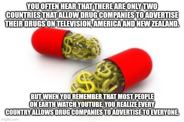 Ask the politicians you lobby if Loop-Hole is right for you. | YOU OFTEN HEAR THAT THERE ARE ONLY TWO COUNTRIES THAT ALLOW DRUG COMPANIES TO ADVERTISE THEIR DRUGS ON TELEVISION, AMERICA AND NEW ZEALAND. BUT WHEN YOU REMEMBER THAT MOST PEOPLE ON EARTH WATCH YOUTUBE, YOU REALIZE EVERY COUNTRY ALLOWS DRUG COMPANIES TO ADVERTISE TO EVERYONE. | image tagged in pharmaceutical | made w/ Imgflip meme maker