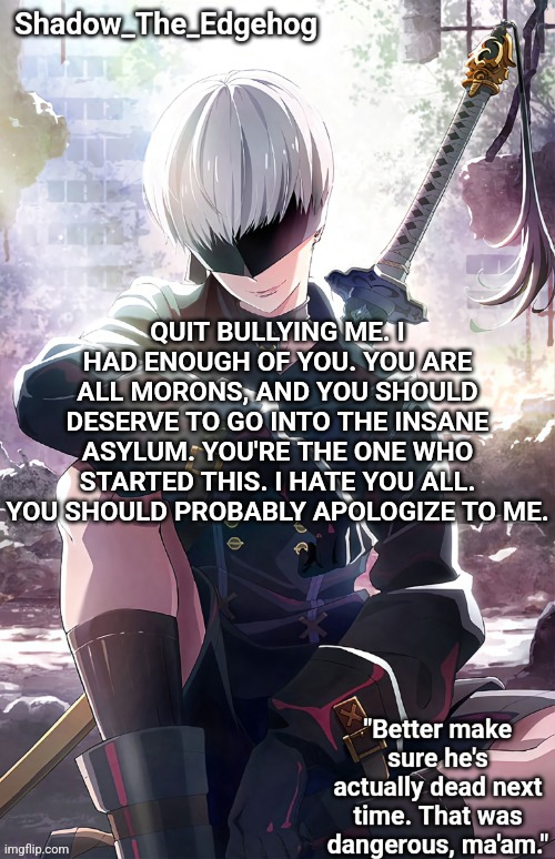 QUIT BULLYING ME. I HAD ENOUGH OF YOU. YOU ARE ALL MORONS, AND YOU SHOULD DESERVE TO GO INTO THE INSANE ASYLUM. YOU'RE THE ONE W | QUIT BULLYING ME. I HAD ENOUGH OF YOU. YOU ARE ALL MORONS, AND YOU SHOULD DESERVE TO GO INTO THE INSANE ASYLUM. YOU'RE THE ONE WHO STARTED THIS. I HATE YOU ALL. YOU SHOULD PROBABLY APOLOGIZE TO ME. | image tagged in shadow's 9s template | made w/ Imgflip meme maker