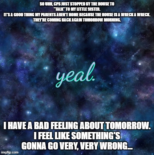 please send prayers/support/whatever. we're gonna need it. | SO UHH, CPS JUST STOPPED BY THE HOUSE TO "TALK" TO MY LITTLE SISTER.
IT'S A GOOD THING MY PARENTS AREN'T HOME BECAUSE THE HOUSE IS A WRECK A WRECK.
THEY'RE COMING BACK AGAIN TOMORROW MORNING. I HAVE A BAD FEELING ABOUT TOMORROW.
I FEEL LIKE SOMETHING'S GONNA GO VERY, VERY WRONG... | image tagged in yeal | made w/ Imgflip meme maker