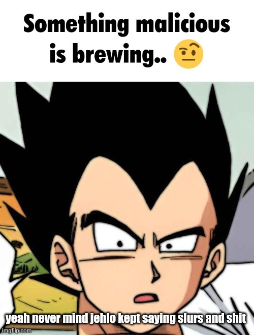 something malicious is brewing | yeah never mind jehlo kept saying slurs and shit | image tagged in something malicious is brewing | made w/ Imgflip meme maker