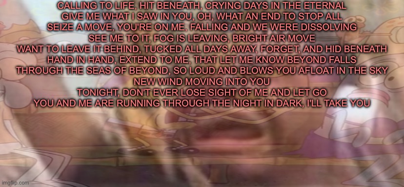 i don’t care if the song’s about suicide or something it’s really damn good | CALLING TO LIFE, HIT BENEATH, CRYING DAYS IN THE ETERNAL
GIVE ME WHAT I SAW IN YOU, OH, WHAT AN END TO STOP ALL
SEIZE A MOVE, YOU'RE ON ME, FALLING AND WE WERE DISSOLVING
SEE ME TO IT, FOG IS LEAVING, BRIGHT AIR MOVE
WANT TO LEAVE IT BEHIND, TUCKED ALL DAYS AWAY, FORGET, AND HID BENEATH
HAND IN HAND, EXTEND TO ME, THAT LET ME KNOW BEYOND FALLS
THROUGH THE SEAS OF BEYOND, SO LOUD AND BLOWS YOU AFLOAT IN THE SKY
NEW WIND MOVING INTO YOU
TONIGHT, DON'T EVER LOSE SIGHT OF ME AND LET GO
YOU AND ME ARE RUNNING THROUGH THE NIGHT IN DARK, I'LL TAKE YOU | made w/ Imgflip meme maker