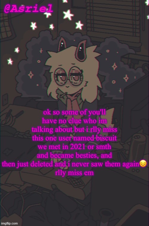 another Asriel temp | ok so some of you'll have no clue who im talking about but i rlly miss this one user named biscuit
we met in 2021 or smth and became besties, and then just deleted and i never saw them again😔
rlly miss em | image tagged in another asriel temp | made w/ Imgflip meme maker