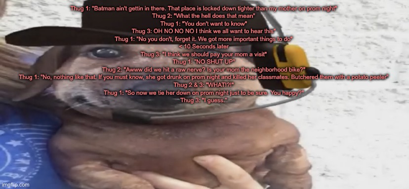 chucklenuts | Thug 1: "Batman ain't gettin in there. That place is locked down tighter than my mother on prom night"

Thug 2: "What the hell does that mean"

Thug 1: "You don't want to know"

Thug 3: OH NO NO NO I think we all want to hear this"

Thug 1: "No you don't, forget it. We got more important things to do"

< 10 Seconds later

Thug 3: "I think we should pay your mom a visit"

Thug 1: "NO SHUT UP"

Thug 2: "Awww did we hit a raw nerve? Is your mom the neighborhood bike?"

Thug 1: "No, nothing like that. If you must know, she got drunk on prom night and killed her classmates. Butchered them with a potato peeler"

Thug 2 & 3: "WHAT!?!"

Thug 1: "So now we tie her down on prom night just to be sure. You happy?"

Thug 3: "I guess." | image tagged in chucklenuts | made w/ Imgflip meme maker