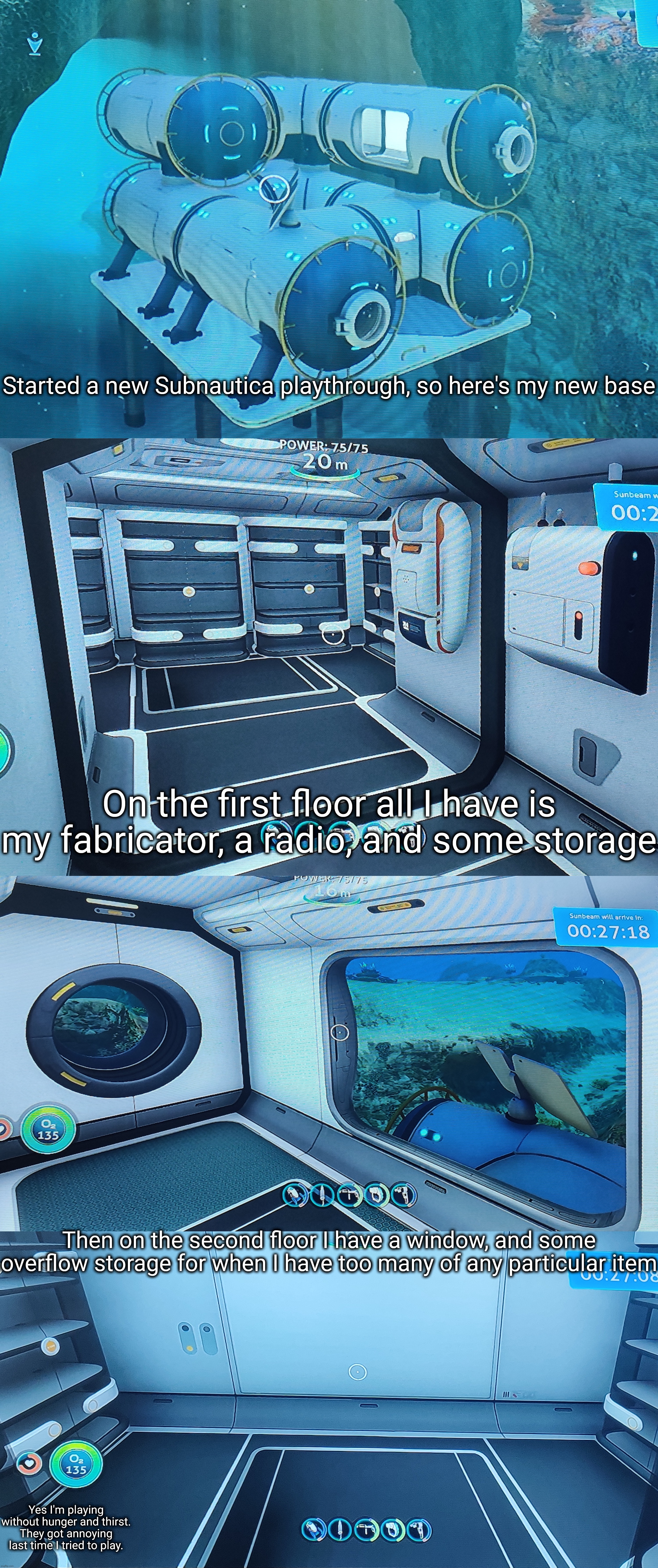 I'm pretty scared of the ocean but luckily I was able to get to pretty much the same point as I was before a lot quicker. | Started a new Subnautica playthrough, so here's my new base; On the first floor all I have is my fabricator, a radio, and some storage; Then on the second floor I have a window, and some overflow storage for when I have too many of any particular item; Yes I'm playing without hunger and thirst. They got annoying last time I tried to play. | made w/ Imgflip meme maker