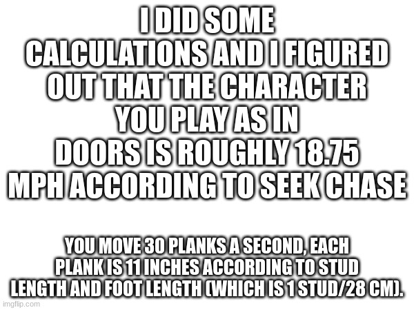 I can do this for about any game all I need to see is the ground and the feet size | I DID SOME CALCULATIONS AND I FIGURED OUT THAT THE CHARACTER YOU PLAY AS IN DOORS IS ROUGHLY 18.75 MPH ACCORDING TO SEEK CHASE; YOU MOVE 30 PLANKS A SECOND, EACH PLANK IS 11 INCHES ACCORDING TO STUD LENGTH AND FOOT LENGTH (WHICH IS 1 STUD/28 CM). | made w/ Imgflip meme maker