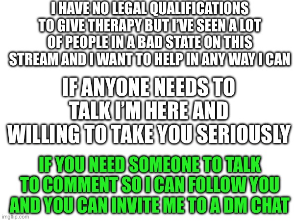 Once again I have no qualifications | I HAVE NO LEGAL QUALIFICATIONS TO GIVE THERAPY BUT I’VE SEEN A LOT OF PEOPLE IN A BAD STATE ON THIS STREAM AND I WANT TO HELP IN ANY WAY I CAN; IF ANYONE NEEDS TO TALK I’M HERE AND WILLING TO TAKE YOU SERIOUSLY; IF YOU NEED SOMEONE TO TALK TO COMMENT SO I CAN FOLLOW YOU AND YOU CAN INVITE ME TO A DM CHAT | made w/ Imgflip meme maker