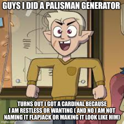 MY PALISMAN | GUYS I DID A PALISMAN GENERATOR; TURNS OUT I GOT A CARDINAL BECAUSE I AM RESTLESS OR WANTING ( AND NO I AM NOT NAMING IT FLAPJACK OR MAKING IT LOOK LIKE HIM) | image tagged in the owl house | made w/ Imgflip meme maker