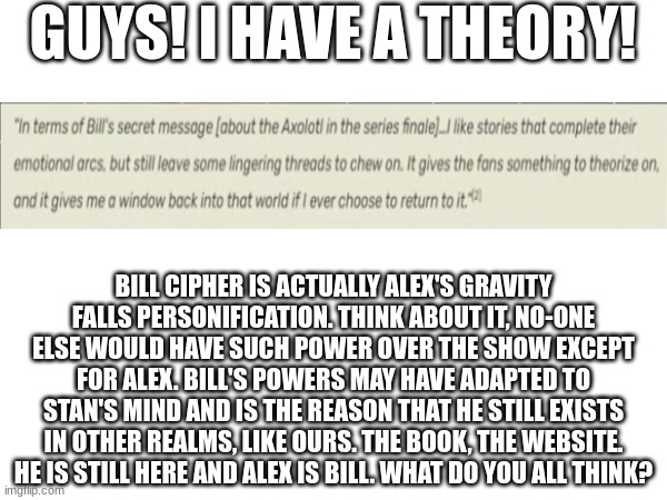 GUYS! I HAVE A THEORY! BILL CIPHER IS ACTUALLY ALEX'S GRAVITY FALLS PERSONIFICATION. THINK ABOUT IT, NO-ONE ELSE WOULD HAVE SUCH POWER OVER THE SHOW EXCEPT FOR ALEX. BILL'S POWERS MAY HAVE ADAPTED TO STAN'S MIND AND IS THE REASON THAT HE STILL EXISTS IN OTHER REALMS, LIKE OURS. THE BOOK, THE WEBSITE. HE IS STILL HERE AND ALEX IS BILL. WHAT DO YOU ALL THINK? | made w/ Imgflip meme maker