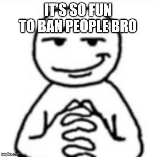 Dubious mf | IT'S SO FUN TO BAN PEOPLE BRO | image tagged in dubious mf | made w/ Imgflip meme maker