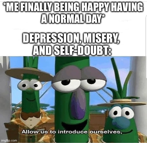 Allow us to introduce ourselves | *ME FINALLY BEING HAPPY HAVING
A NORMAL DAY*; DEPRESSION, MISERY, 
AND SELF-DOUBT: | image tagged in allow us to introduce ourselves,depression,misery,doubt | made w/ Imgflip meme maker