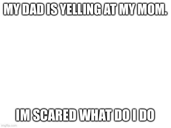 Help im scared | MY DAD IS YELLING AT MY MOM. IM SCARED WHAT DO I DO | made w/ Imgflip meme maker