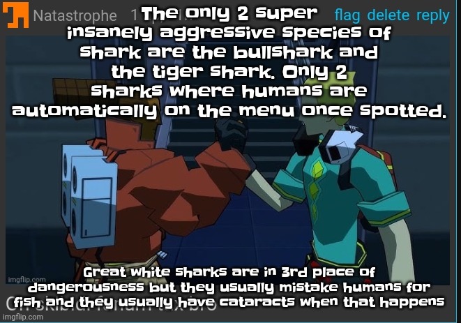 Mako sharks and lemon sharks are the friendliest but lemon sharks are a bit dangerous | The only 2 super insanely aggressive species of shark are the bullshark and the tiger shark. Only 2 sharks where humans are automatically on the menu once spotted. Great white sharks are in 3rd place of dangerousness but they usually mistake humans for fish and they usually have cataracts when that happens | image tagged in on skibidi fanum tax bro | made w/ Imgflip meme maker