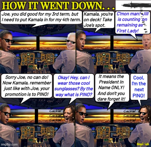 How it went down - PINO | HOW IT WENT DOWN. . . C'mon man!  Jill
 is counting  on 
remaining as 
First Lady! Joe, you did good for my 3rd term, but
I need to put Kamala in for my 4th term. Kamala, you're
on deck! Take
Joe's spot. It means the
President In
Name ONLY!
And don't you
dare forget it! Sorry Joe, no can do!
Now Kamala, remember
just like with Joe, your
promotion is to PINO! Okay! Hey, can I
wear those cool
sunglasses? By the
way what is PINO? Cool,
I'm the
 next
PINO! Cackle!
Cackle!
Cackle! Cackle!
Cackle!
Cackle! Angel Soto | image tagged in obama and biden destroying america 1-2,obama and harris destroying america 1-2,obama,joe biden,kamala harris,elections | made w/ Imgflip meme maker