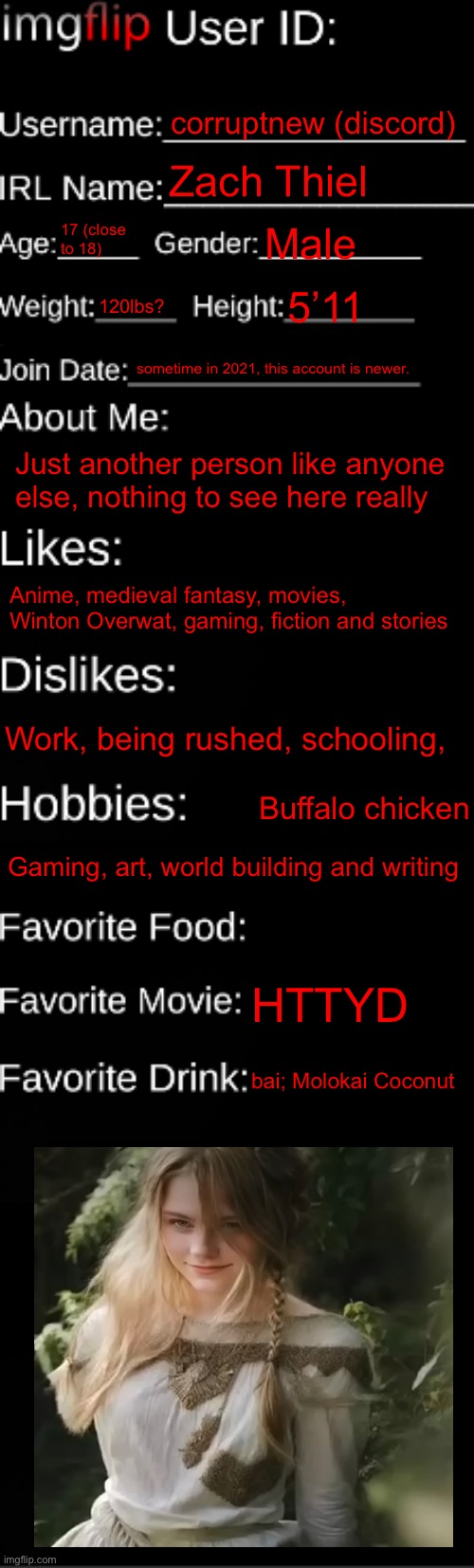imgflip ID Card | corruptnew (discord); Zach Thiel; 17 (close to 18); Male; 120lbs? 5’11; sometime in 2021, this account is newer. Just another person like anyone else, nothing to see here really; Anime, medieval fantasy, movies, Winton Overwat, gaming, fiction and stories; Work, being rushed, schooling, Buffalo chicken; Gaming, art, world building and writing; HTTYD; bai; Molokai Coconut | image tagged in imgflip id card | made w/ Imgflip meme maker