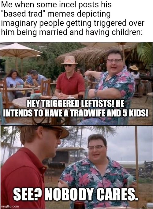 Nobody cares about you depicting yourself with a tradwife and 5 kids | Me when some incel posts his "based trad" memes depicting imaginary people getting triggered over him being married and having children:; HEY TRIGGERED LEFTISTS! HE INTENDS TO HAVE A TRADWIFE AND 5 KIDS! SEE? NOBODY CARES. | image tagged in memes,see nobody cares,incel,cringe | made w/ Imgflip meme maker