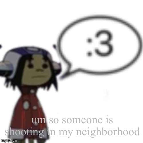 Noodle :3 | um so someone is shooting in my neighborhood | image tagged in noodle 3 | made w/ Imgflip meme maker