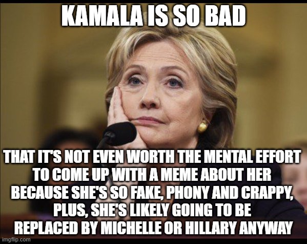 blah... | KAMALA IS SO BAD; THAT IT'S NOT EVEN WORTH THE MENTAL EFFORT 
TO COME UP WITH A MEME ABOUT HER 
BECAUSE SHE'S SO FAKE, PHONY AND CRAPPY, 
PLUS, SHE'S LIKELY GOING TO BE 
REPLACED BY MICHELLE OR HILLARY ANYWAY | image tagged in bored hillary | made w/ Imgflip meme maker