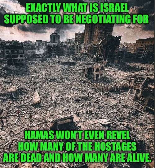 Yep | EXACTLY WHAT IS ISRAEL SUPPOSED TO BE NEGOTIATING FOR; HAMAS WON’T EVEN REVEL HOW MANY OF THE HOSTAGES ARE DEAD AND HOW MANY ARE ALIVE. | image tagged in gaza | made w/ Imgflip meme maker