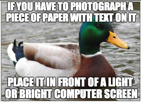 Actual Advice Mallard | IF YOU HAVE TO PHOTOGRAPH A PIECE OF PAPER WITH TEXT ON IT PLACE IT IN FRONT OF A LIGHT OR BRIGHT COMPUTER SCREEN | image tagged in memes,actual advice mallard,AdviceAnimals | made w/ Imgflip meme maker