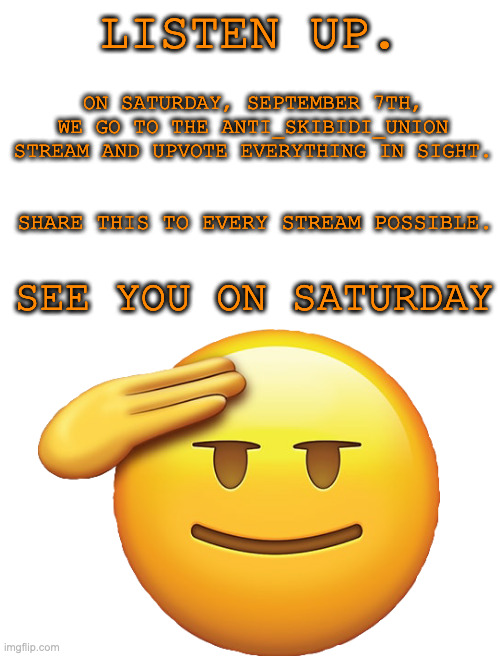 on the 7th, go here https://imgflip.com/m/Anti-Skibidi_Union | LISTEN UP. ON SATURDAY, SEPTEMBER 7TH, WE GO TO THE ANTI_SKIBIDI_UNION STREAM AND UPVOTE EVERYTHING IN SIGHT. SHARE THIS TO EVERY STREAM POSSIBLE. SEE YOU ON SATURDAY | image tagged in memes,anti skibidi | made w/ Imgflip meme maker