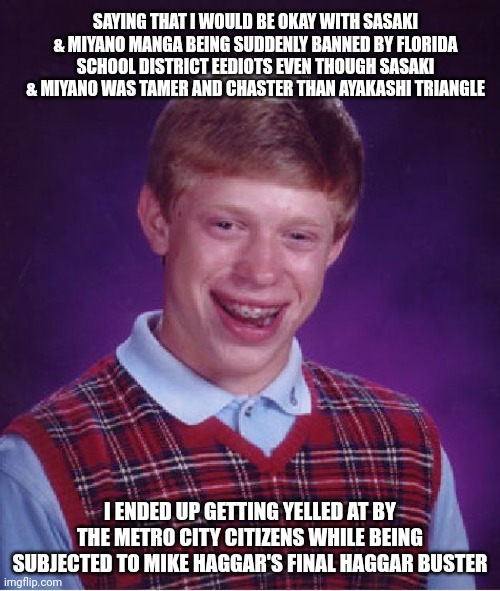 Bad Luck Brian | SAYING THAT I WOULD BE OKAY WITH SASAKI & MIYANO MANGA BEING SUDDENLY BANNED BY FLORIDA SCHOOL DISTRICT EEDIOTS EVEN THOUGH SASAKI & MIYANO WAS TAMER AND CHASTER THAN AYAKASHI TRIANGLE; I ENDED UP GETTING YELLED AT BY THE METRO CITY CITIZENS WHILE BEING SUBJECTED TO MIKE HAGGAR'S FINAL HAGGAR BUSTER | image tagged in memes,bad luck brian,ayakashi triangle,final fight,yelling,florida | made w/ Imgflip meme maker