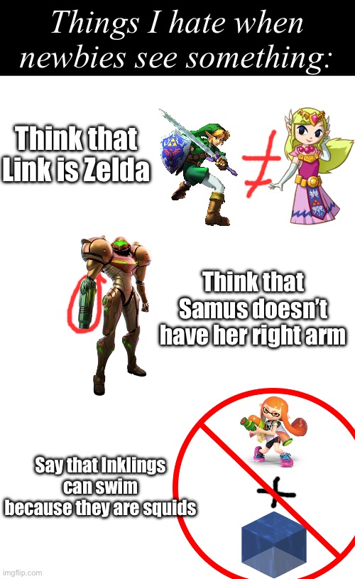 These are some things I hate when newbies see things | Things I hate when newbies see something:; Think that Link is Zelda; Think that Samus doesn’t have her right arm; Say that Inklings can swim because they are squids | image tagged in gaming,newbies | made w/ Imgflip meme maker