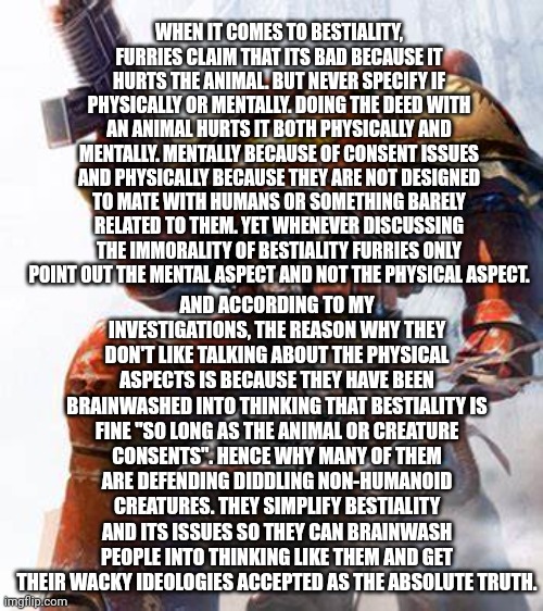 Fax: | WHEN IT COMES TO BESTIALITY, FURRIES CLAIM THAT ITS BAD BECAUSE IT HURTS THE ANIMAL. BUT NEVER SPECIFY IF PHYSICALLY OR MENTALLY. DOING THE DEED WITH AN ANIMAL HURTS IT BOTH PHYSICALLY AND MENTALLY. MENTALLY BECAUSE OF CONSENT ISSUES AND PHYSICALLY BECAUSE THEY ARE NOT DESIGNED TO MATE WITH HUMANS OR SOMETHING BARELY RELATED TO THEM. YET WHENEVER DISCUSSING THE IMMORALITY OF BESTIALITY FURRIES ONLY POINT OUT THE MENTAL ASPECT AND NOT THE PHYSICAL ASPECT. AND ACCORDING TO MY INVESTIGATIONS, THE REASON WHY THEY DON'T LIKE TALKING ABOUT THE PHYSICAL ASPECTS IS BECAUSE THEY HAVE BEEN BRAINWASHED INTO THINKING THAT BESTIALITY IS FINE "SO LONG AS THE ANIMAL OR CREATURE CONSENTS". HENCE WHY MANY OF THEM ARE DEFENDING DIDDLING NON-HUMANOID CREATURES. THEY SIMPLIFY BESTIALITY AND ITS ISSUES SO THEY CAN BRAINWASH PEOPLE INTO THINKING LIKE THEM AND GET THEIR WACKY IDEOLOGIES ACCEPTED AS THE ABSOLUTE TRUTH. | image tagged in space marine,anti furry,facts | made w/ Imgflip meme maker