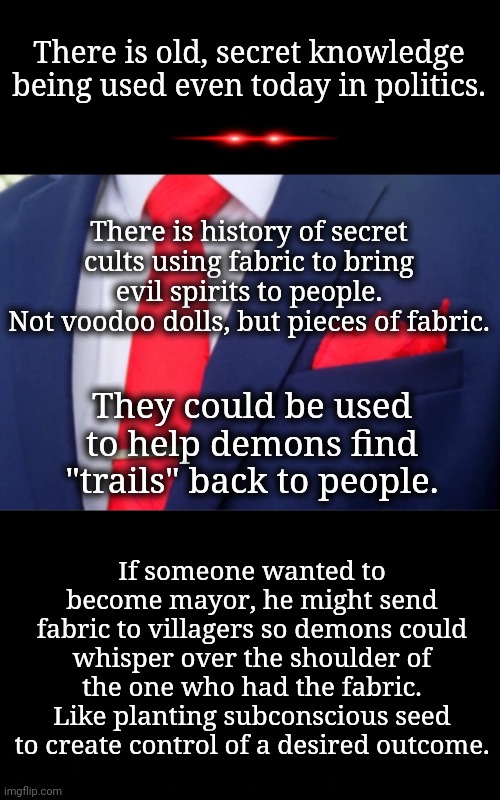 It's Not Weird, It's Purposeful | There is old, secret knowledge being used even today in politics. There is history of secret cults using fabric to bring evil spirits to people.
Not voodoo dolls, but pieces of fabric. They could be used to help demons find "trails" back to people. If someone wanted to become mayor, he might send fabric to villagers so demons could whisper over the shoulder of the one who had the fabric. Like planting subconscious seed to create control of a desired outcome. | image tagged in dnc,msnbc,witchcraft | made w/ Imgflip meme maker