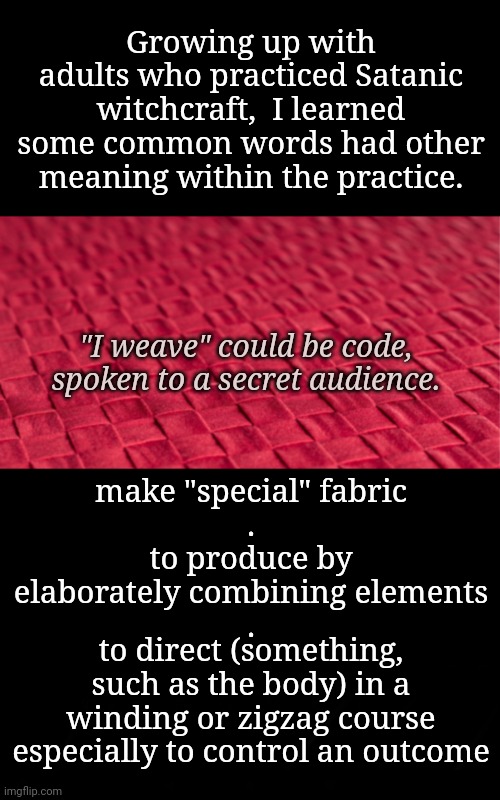 He Doesn't Always Mean What He Says | Growing up with adults who practiced Satanic witchcraft,  I learned some common words had other meaning within the practice. "I weave" could be code, spoken to a secret audience. make "special" fabric
.
to produce by elaborately combining elements
. to direct (something, such as the body) in a winding or zigzag course especially to control an outcome | image tagged in code,dnc,msnbc | made w/ Imgflip meme maker