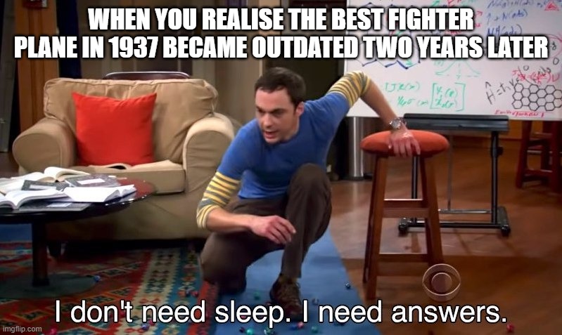 I don't need sleep I need answers | WHEN YOU REALISE THE BEST FIGHTER PLANE IN 1937 BECAME OUTDATED TWO YEARS LATER | image tagged in i don't need sleep i need answers | made w/ Imgflip meme maker