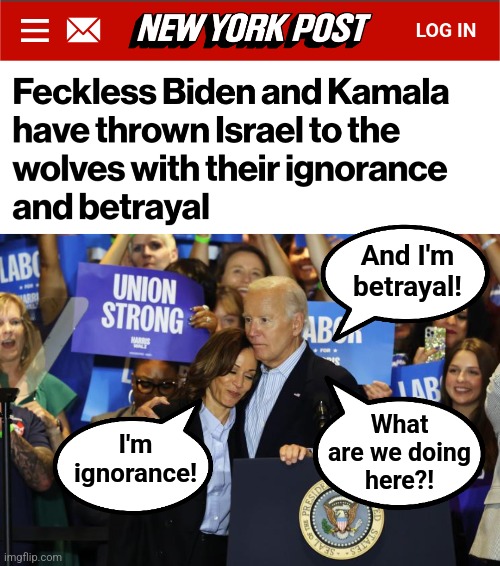 The tag team of world destruction | And I'm
betrayal! What
are we doing
here?! I'm
ignorance! | image tagged in memes,democrats,ignorance,betrayal,israel,kamala harris | made w/ Imgflip meme maker