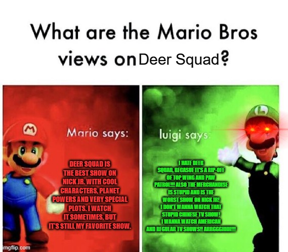 Mario Bros. Views Deer Squad | Deer Squad; DEER SQUAD IS THE BEST SHOW ON NICK JR. WITH COOL CHARACTERS, PLANET POWERS AND VERY SPECIAL PLOTS. I WATCH IT SOMETIMES, BUT IT'S STILL MY FAVORITE SHOW. I HATE DEER SQUAD, BECASUE IT'S A RIP-OFF OF TOP WING AND PAW PATROL!!! ALSO THE MERCHANDISE IS STUPID AND IS THE WORST SHOW ON NICK JR! I DON'T WANNA WATCH THAT STUPID CHINESE TV SHOW! I WANNA WATCH AMERICAN AND REGULAR TV SHOWS!! ARRGGGHHH!!! | image tagged in mario bros views,deer squad,paw patrol,top wing,deersquad,topwing | made w/ Imgflip meme maker