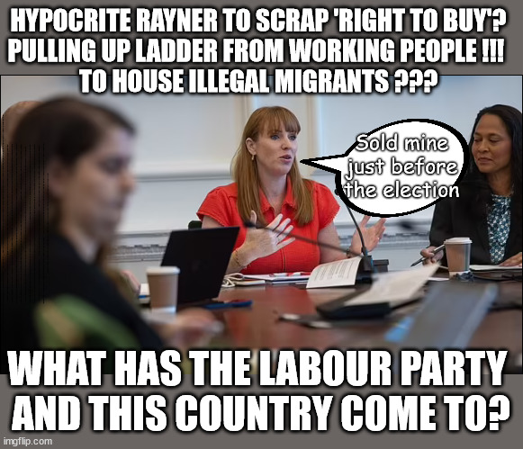 Scrap 'Right to Buy'? What has become of the Labour Party? | HYPOCRITE RAYNER TO SCRAP 'RIGHT TO BUY'?
PULLING UP LADDER FROM WORKING PEOPLE !!! 
TO HOUSE ILLEGAL MIGRANTS ??? Sold mine just before the election; About; As useful in No.10; Starmer lives in his own 'Dreamworld' Bubble; Smash gangs; Ban Smoking; NEVER, EVER; How does Starmer Negate UK Law? LAWLESS BRITAIN !!! 'ILLEGAL' = 'IRREGULAR'; UNDER STARMER'S; 'illegal' v 'irregular'; THIS IS MY COUNTRY ! I was born & bred here; No one has the right to Force entry and spend time in my home; So much for Brexit . . . STARMER 'GREEN LIGHTS' 20 MPH ZONES; Is it time to; Wave Goodbye; What happens to the BODIES? THE VALUE OF LIFE? 'IRREGULAR IMMIGRANTS'; Claim back Trafficking Expenses? Taxpayers expense? UK BURNS; UNDER; Welcome to the UK under Starmer . . . They could have chosen Farage or Sunak; IF FAST-TRACKING RIOTERS WORKS AS A DETERRENT . . . #TwoTierKeir; ELECTION PLEDGE STARMER LIED TO US !!! Sir Keir Rodney Starmer; #TripleLock; SMEG HEAD CONCEDES; Titchy Starmer; 'PUTTING COUNTRY FIRST'; Party second; On top of the £480m already given to France to 'stop the boats'; DEAR UK VOTERS AS YOU FAILED TO SUPPORT THE TORIES; NEW HOME FOR OUR MIGRANT FRIENDS; COMING TO YOUR AREA SOON; Labour pledge 'Urban centres' to help house 'Our Fair Share' of our new Migrant friends; New Home for our New Immigrant Friends !!! The only way to keep the illegal immigrants in the UK; CITIZENSHIP FOR ALL; ; Amnesty For all Illegals; Sir Keir Starmer MP; Muslim Votes Matter; Blood on Starmers hands? Burnham; Taxi for Rayner ? #RR4PM;100's more Tax collectors; Higher Taxes Under Labour; We're Coming for You; Labour pledges to clamp down on Tax Dodgers; Higher Taxes under Labour; Rachel Reeves Angela Rayner Bovvered? Higher Taxes under Labour; Risks of voting Labour; * EU Re entry? * Mass Immigration? * Build on Greenbelt? * Rayner as our PM? * Ulez 20 mph fines? * Higher taxes? * UK Flag change? * Muslim takeover? * End of Christianity? * Economic collapse? TRIPLE LOCK' Anneliese Dodds Rwanda plan Quid Pro Quo UK/EU Illegal Migrant Exchange deal; UK not taking its fair share, EU Exchange Deal = People Trafficking !!! Starmer to Betray Britain, #Burden Sharing #Quid Pro Quo #100,000; #Immigration #Starmerout #Labour #wearecorbyn #KeirStarmer #DianeAbbott #McDonnell #cultofcorbyn #labourisdead #labourracism #socialistsunday #nevervotelabour #socialistanyday #Antisemitism #Savile #SavileGate #Paedo #Worboys #GroomingGangs #Paedophile #IllegalImmigration #Immigrants #Invasion #Starmeriswrong #SirSoftie #SirSofty #Blair #Steroids AKA Keith ABBOTT BACK; Amnesty for 90,000 illegal immigrants; WHY WOULDN'T THE RWANDA PLAN WORK ? #TwoTierKeir; But they; VOTED STARMER ! #TwoTierKeir; #TwoTierKeir; UNDER STARMER? 11/8/24 two more DEAD; Yvette Cooper; Rwanda deterrent cancelled due to cost? 11/8/24 Two more DEAD; Blood on the hands of Yvette Cooper & Starmer; Are the DEAD the only ones who get returned? To the last of the UK's Gold reserves? #2ndGearKeir; as Starmer signals 'Surrender' to the EU? SAME APPLIES TO MY COUNTRY ! No one has the right to come into my home uninvited; SAME APPLIES TO MY COUNTRY ! No one has a right to enter 'MY COUNTRY' uninvited ! In Starmer's Lawless Britain? If we pick them up they become 'irregular', not 'Illegal' !!! lol; VOTE LABOUR AGAIN !!! 4 day week; Tory Black Hole; 6pm Fri; #TwoTierKeir; #StarmerOut; As he was at the CPS; His Dad was a toolmaker lol; WHAT HAS THE LABOUR PARTY 
AND THIS COUNTRY COME TO? | image tagged in two homes rayner,illegal immigration,homes for migrants,stop boats rwanda,palestine hamas muslim vote,labourisdead | made w/ Imgflip meme maker