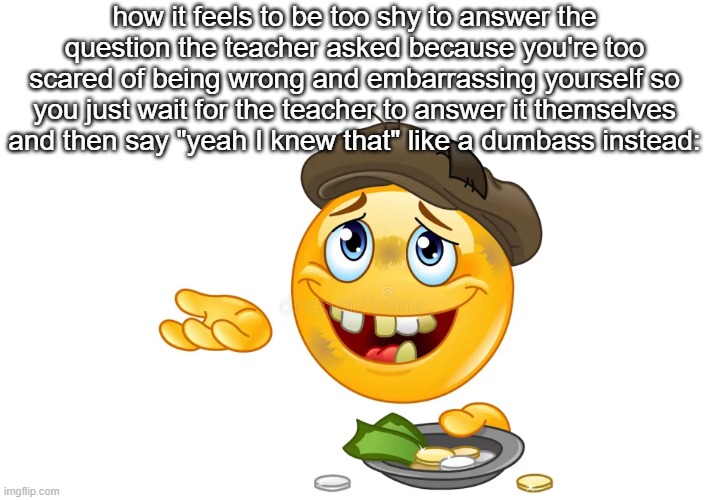 begging emoji | how it feels to be too shy to answer the question the teacher asked because you're too scared of being wrong and embarrassing yourself so you just wait for the teacher to answer it themselves and then say "yeah I knew that" like a dumbass instead: | image tagged in begging emoji | made w/ Imgflip meme maker