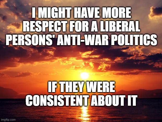 Sunset | I MIGHT HAVE MORE RESPECT FOR A LIBERAL PERSONS' ANTI-WAR POLITICS; IF THEY WERE CONSISTENT ABOUT IT | image tagged in sunset | made w/ Imgflip meme maker