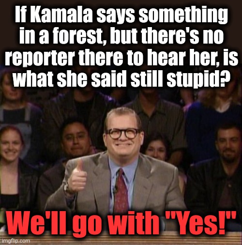 Drew Carey Whose Line | If Kamala says something
in a forest, but there's no
reporter there to hear her, is
what she said still stupid? We'll go with "Yes!" | image tagged in drew carey whose line,kamala harris,stupid,forest,democrats,memes | made w/ Imgflip meme maker