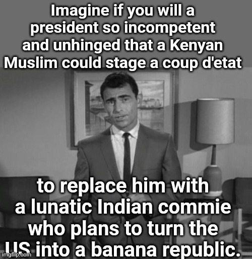 Rod Serling: Imagine If You Will | Imagine if you will a president so incompetent and unhinged that a Kenyan Muslim could stage a coup d'etat; to replace him with a lunatic Indian commie who plans to turn the US into a banana republic. | image tagged in rod serling imagine if you will | made w/ Imgflip meme maker