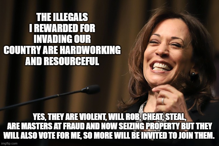 If she just told the truth | THE ILLEGALS I REWARDED FOR INVADING OUR COUNTRY ARE HARDWORKING AND RESOURCEFUL; YES, THEY ARE VIOLENT, WILL ROB, CHEAT, STEAL, ARE MASTERS AT FRAUD AND NOW SEIZING PROPERTY BUT THEY WILL ALSO VOTE FOR ME, SO MORE WILL BE INVITED TO JOIN THEM. | image tagged in kamala harris laughing,invasion,illegal immigration,violent gangs,democrat war on america,americans last | made w/ Imgflip meme maker