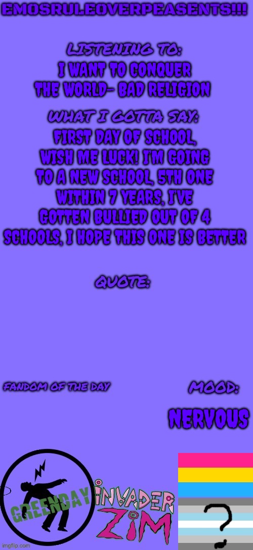 I’m having a fcking panic attack rn | I WANT TO CONQUER THE WORLD- BAD RELIGION; FIRST DAY OF SCHOOL, WISH ME LUCK! I’M GOING TO A NEW SCHOOL, 5TH ONE WITHIN 7 YEARS, I’VE GOTTEN BULLIED OUT OF 4 SCHOOLS, I HOPE THIS ONE IS BETTER; NERVOUS | image tagged in emosruleoverpeasents announcement template 2 | made w/ Imgflip meme maker