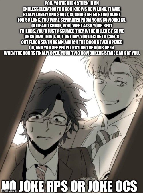 “You think I know every office related problem?” | POV: YOU’VE BEEN STUCK IN AN ENDLESS ELEVATOR FOR GOD KNOWS HOW LONG, IT WAS REALLY LONELY AND SOUL CRUSHING AFTER BEING ALONE FOR SO LONG. YOU WERE SEPARATED FROM YOUR COWORKERS, OLLIE AND CHASE, WHO WERE ALSO YOUR BEST FRIENDS. YOU’D JUST ASSUMED THEY WERE KILLED BY SOME UNKNOWN THING. BUT ONE DAY, YOU DECIDE TO CHECK OUT FLOOR SEVEN AGAIN, WHICH THE DOOR NEVER OPENED ON, AND YOU SEE PEOPLE PRYING THE DOOR OPEN. WHEN THE DOORS FINALLY OPEN, YOUR TWO COWORKERS STARE BACK AT YOU. NO JOKE RPS OR JOKE OCS | image tagged in elevator hitch | made w/ Imgflip meme maker